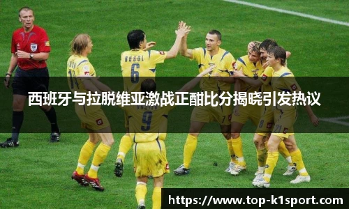 西班牙与拉脱维亚激战正酣比分揭晓引发热议